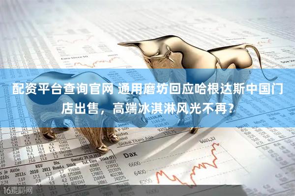 配资平台查询官网 通用磨坊回应哈根达斯中国门店出售，高端冰淇淋风光不再？