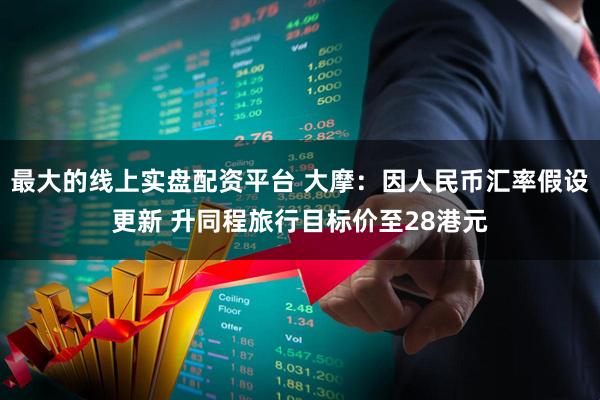 最大的线上实盘配资平台 大摩：因人民币汇率假设更新 升同程旅行目标价至28港元