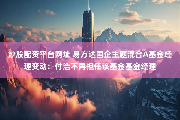 炒股配资平台网址 易方达国企主题混合A基金经理变动：付浩不再担任该基金基金经理