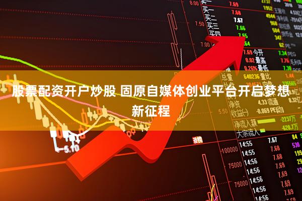 股票配资开户炒股 固原自媒体创业平台开启梦想新征程