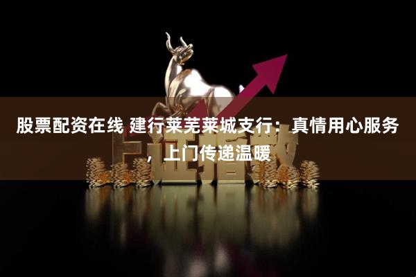 股票配资在线 建行莱芜莱城支行：真情用心服务，上门传递温暖