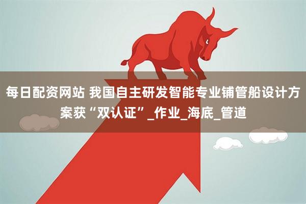 每日配资网站 我国自主研发智能专业铺管船设计方案获“双认证”_作业_海底_管道