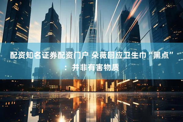 配资知名证券配资门户 朵薇回应卫生巾“黑点”：并非有害物质