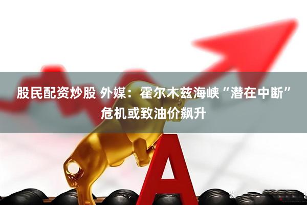 股民配资炒股 外媒：霍尔木兹海峡“潜在中断”危机或致油价飙升