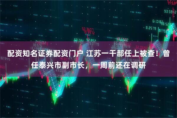 配资知名证券配资门户 江苏一干部任上被查！曾任泰兴市副市长，一周前还在调研
