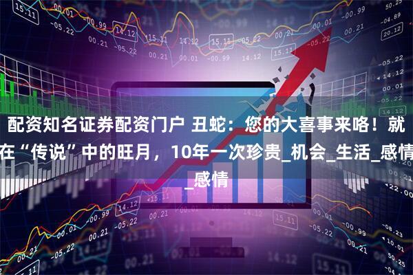 配资知名证券配资门户 丑蛇：您的大喜事来咯！就在“传说”中的旺月，10年一次珍贵_机会_生活_感情