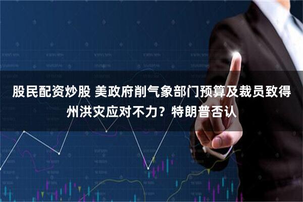 股民配资炒股 美政府削气象部门预算及裁员致得州洪灾应对不力？特朗普否认