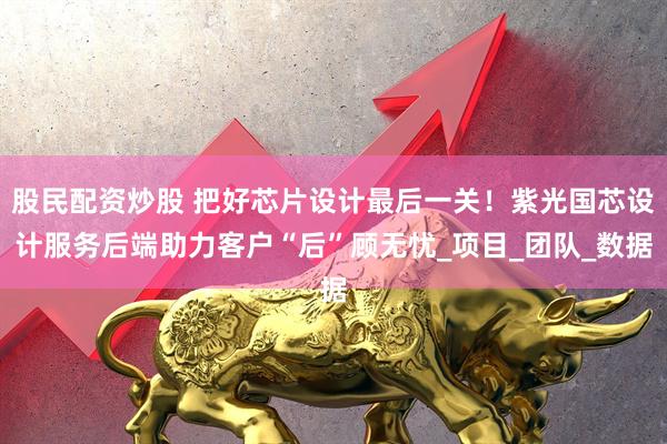 股民配资炒股 把好芯片设计最后一关！紫光国芯设计服务后端助力客户“后”顾无忧_项目_团队_数据