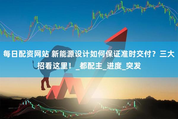 每日配资网站 新能源设计如何保证准时交付？三大招看这里！_都配主_进度_突发
