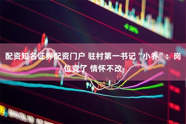 配资知名证券配资门户 驻村第一书记“小乔”：岗位变了 情怀不改