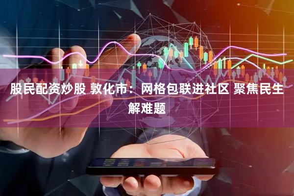 股民配资炒股 敦化市：网格包联进社区 聚焦民生解难题