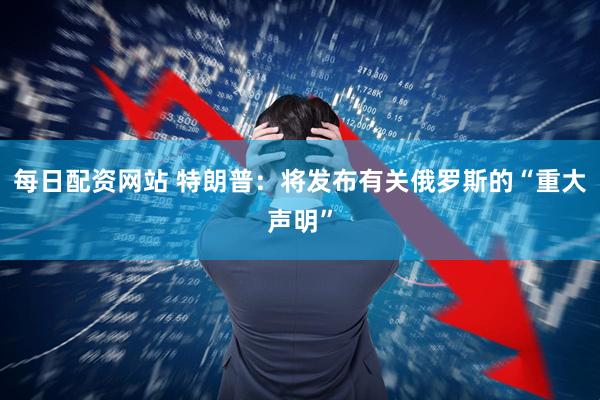 每日配资网站 特朗普：将发布有关俄罗斯的“重大声明”