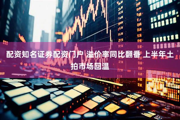 配资知名证券配资门户 溢价率同比翻番 上半年土拍市场回温