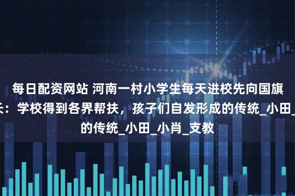 每日配资网站 河南一村小学生每天进校先向国旗鞠躬，校长：学校得到各界帮扶，孩子们自发形成的传统_小田_小肖_支教