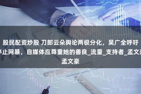 股民配资炒股 刀郎云朵舆论两极分化，吴广全呼吁停止网暴，自媒体应尊重她的善良_流量_支持者_孟文豪