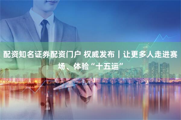 配资知名证券配资门户 权威发布｜让更多人走进赛场、体验“十五运”