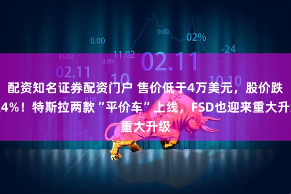 配资知名证券配资门户 售价低于4万美元，股价跌超4%！特斯拉两款“平价车”上线，FSD也迎来重大升级