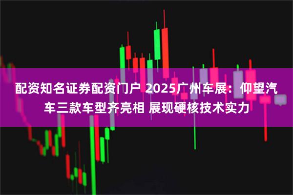 配资知名证券配资门户 2025广州车展：仰望汽车三款车型齐亮相 展现硬核技术实力