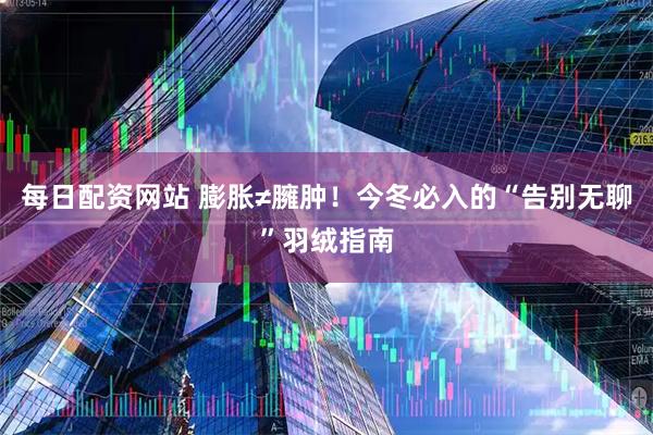 每日配资网站 膨胀≠臃肿！今冬必入的“告别无聊”羽绒指南