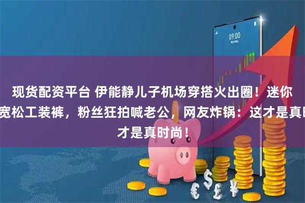 现货配资平台 伊能静儿子机场穿搭火出圈！迷你包配宽松工装裤，粉丝狂拍喊老公，网友炸锅：这才是真时尚！