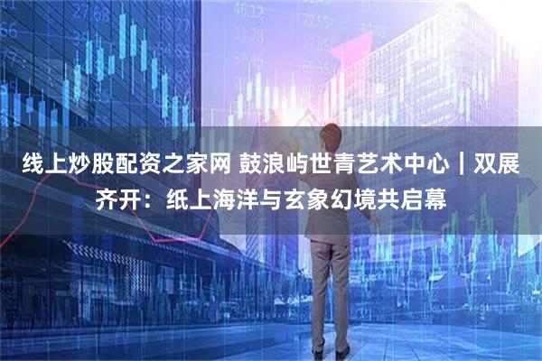 线上炒股配资之家网 鼓浪屿世青艺术中心｜双展齐开：纸上海洋与玄象幻境共启幕